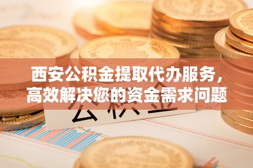 乐清西安公积金提取代办服务，高效解决您的资金需求问题