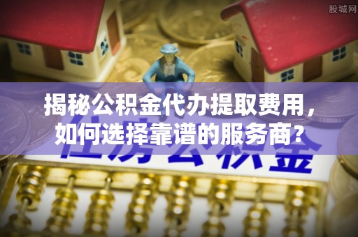乐清揭秘公积金代办提取费用，如何选择靠谱的服务商？