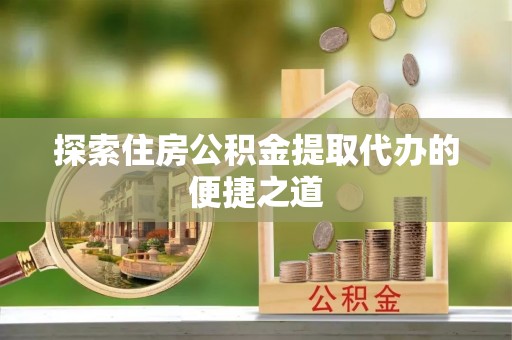 乐清探索住房公积金提取代办的便捷之道