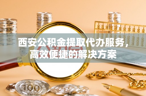 乐清西安公积金提取代办服务，高效便捷的解决方案