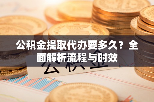 乐清公积金提取代办要多久？全面解析流程与时效