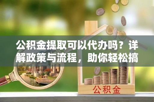 乐清公积金提取可以代办吗？详解政策与流程，助你轻松搞定！