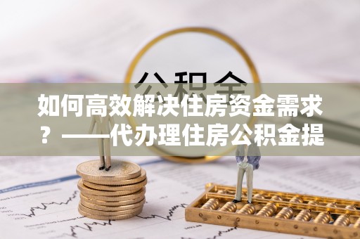 乐清如何高效解决住房资金需求？——代办理住房公积金提取服务全解析