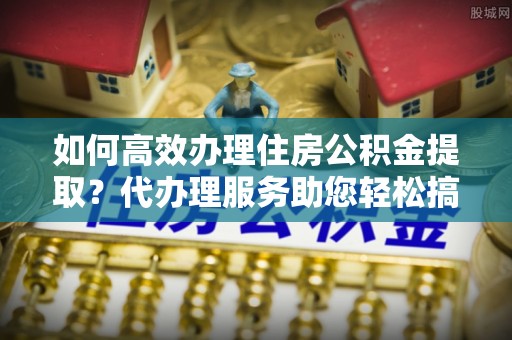 乐清如何高效办理住房公积金提取？代办理服务助您轻松搞定